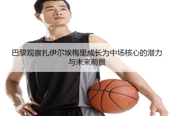 巴黎观察扎伊尔埃梅里成长为中场核心的潜力与未来前景