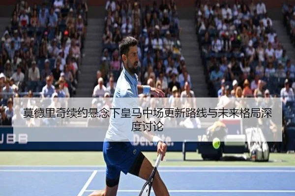 莫德里奇续约悬念下皇马中场更新路线与未来格局深度讨论