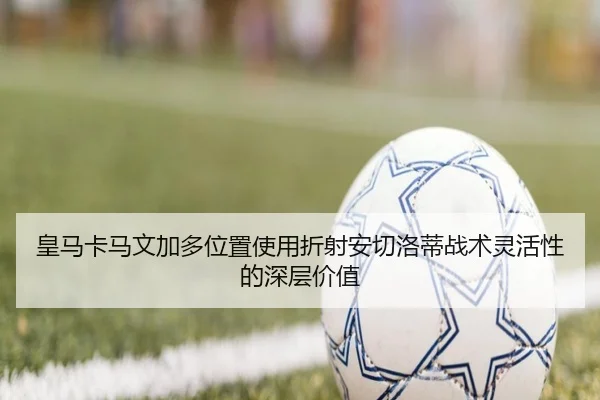 皇马卡马文加多位置使用折射安切洛蒂战术灵活性的深层价值