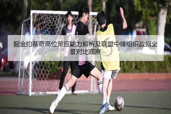 掘金约基奇高位策应能力解析及联盟中锋组织数据全景对比观察