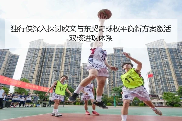 独行侠深入探讨欧文与东契奇球权平衡新方案激活双核进攻体系