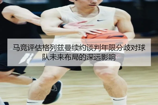 马竞评估格列兹曼续约谈判年限分歧对球队未来布局的深远影响