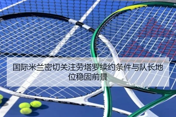 国际米兰密切关注劳塔罗续约条件与队长地位稳固前景