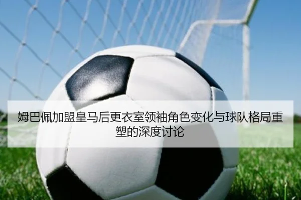 姆巴佩加盟皇马后更衣室领袖角色变化与球队格局重塑的深度讨论