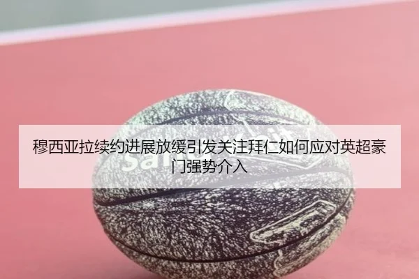 穆西亚拉续约进展放缓引发关注拜仁如何应对英超豪门强势介入